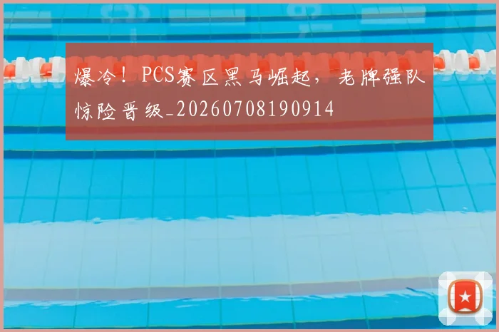 爆冷！PCS赛区黑马崛起，老牌强队惊险晋级_20260708190914