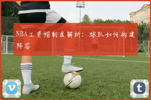 NBA工资帽制度解析:球队如何构建阵容