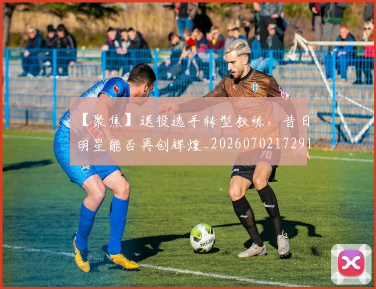 【聚焦】退役选手转型教练,昔日明星能否再创辉煌_20260702172916