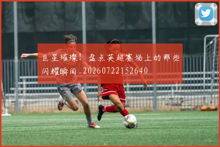 巨星璀璨！盘点英超赛场上的那些闪耀瞬间_20260722152640