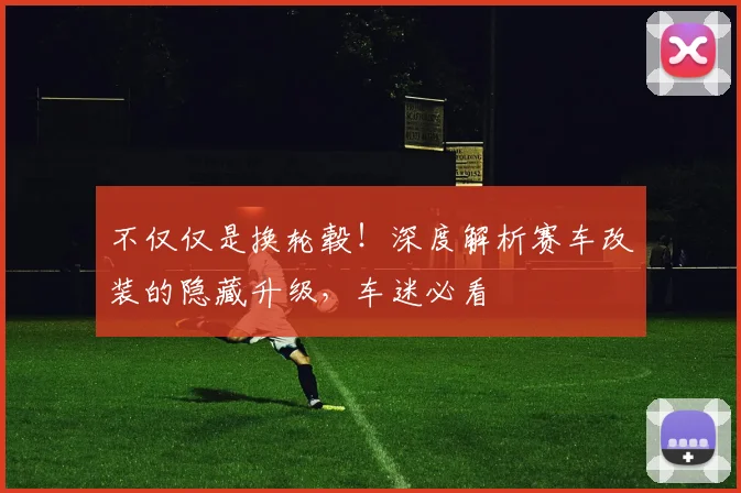 不仅仅是换轮毂！深度解析赛车改装的隐藏升级，车迷必看