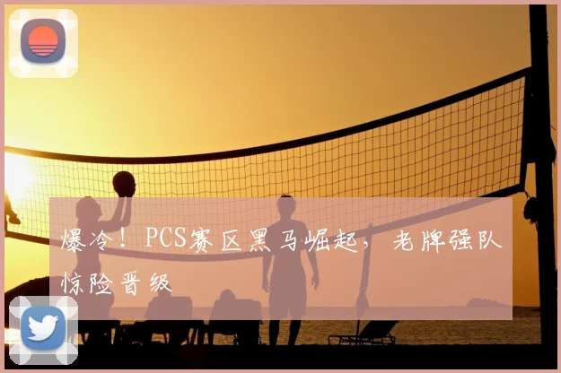 爆冷！PCS赛区黑马崛起，老牌强队惊险晋级