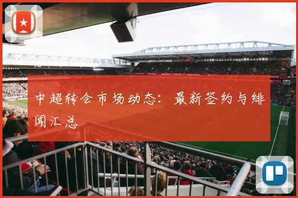 中超转会市场动态：最新签约与绯闻汇总