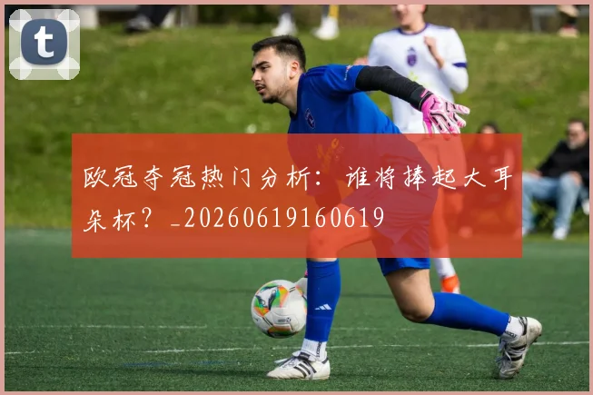 欧冠夺冠热门分析：谁将捧起大耳朵杯？_20260619160619