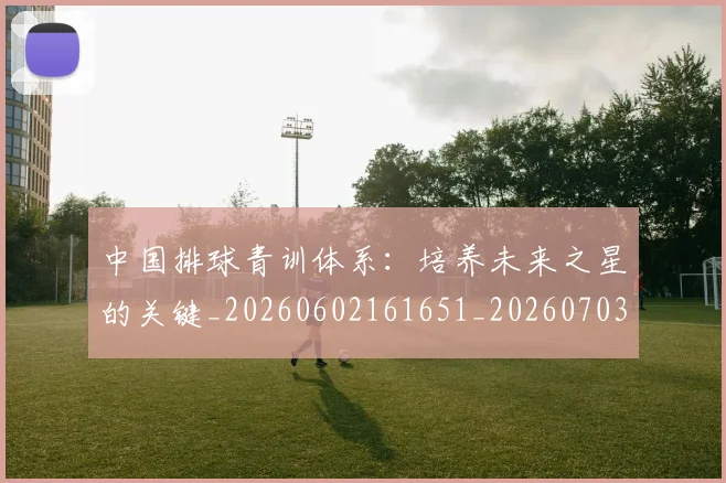 中国排球青训体系：培养未来之星的关键_20260602161651_20260703203001