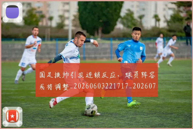 国足换帅引发连锁反应，球员阵容或将调整_20260603221717_20260719164020