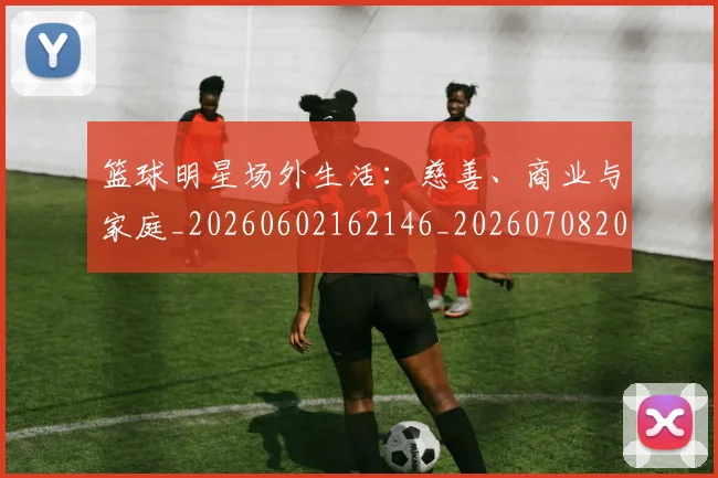 篮球明星场外生活：慈善、商业与家庭_20260602162146_20260708200155