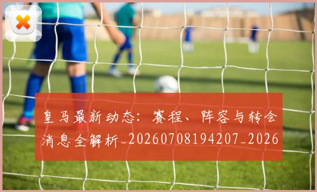 皇马最新动态：赛程、阵容与转会消息全解析_20260708194207_20260802163509