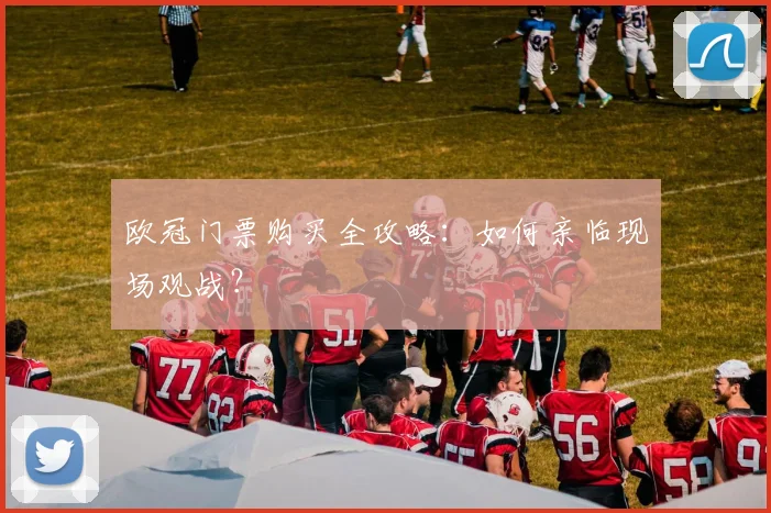 欧冠门票购买全攻略:如何亲临现场观战?