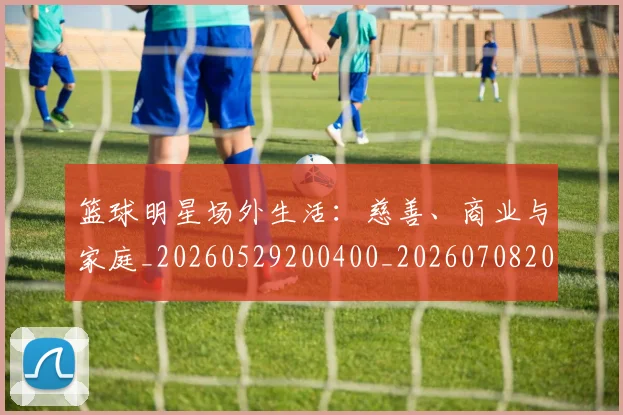 篮球明星场外生活：慈善、商业与家庭_20260529200400_20260708200154