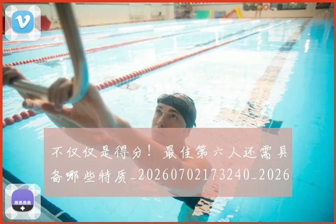 不仅仅是得分！最佳第六人还需具备哪些特质_20260702173240_20260715185020