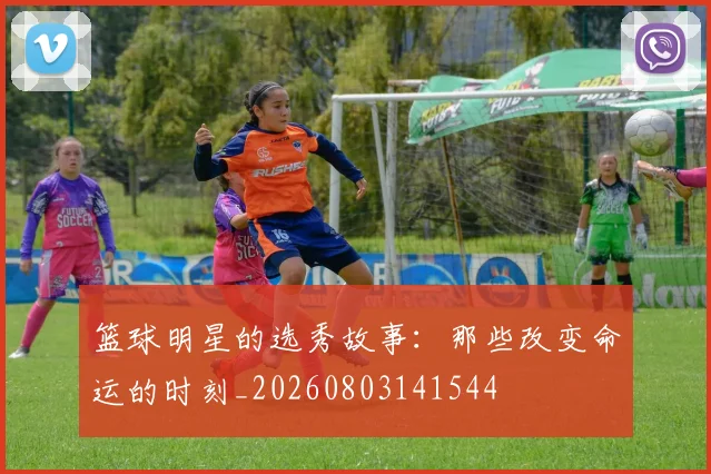 篮球明星的选秀故事：那些改变命运的时刻_20260803141544