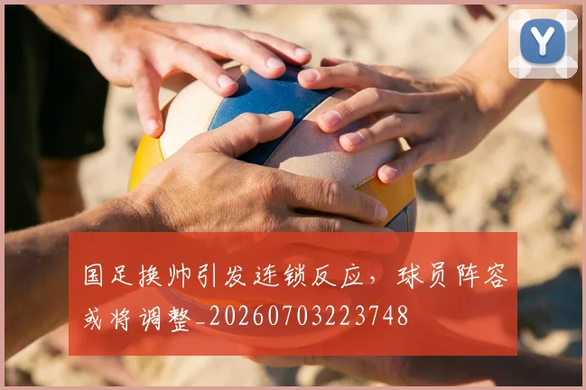 国足换帅引发连锁反应，球员阵容或将调整_20260703223748