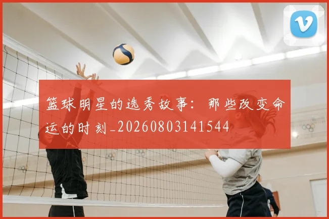 篮球明星的选秀故事：那些改变命运的时刻_20260803141544