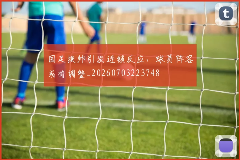 国足换帅引发连锁反应，球员阵容或将调整_20260703223748