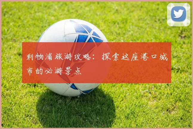 利物浦旅游攻略：探索这座港口城市的必游景点