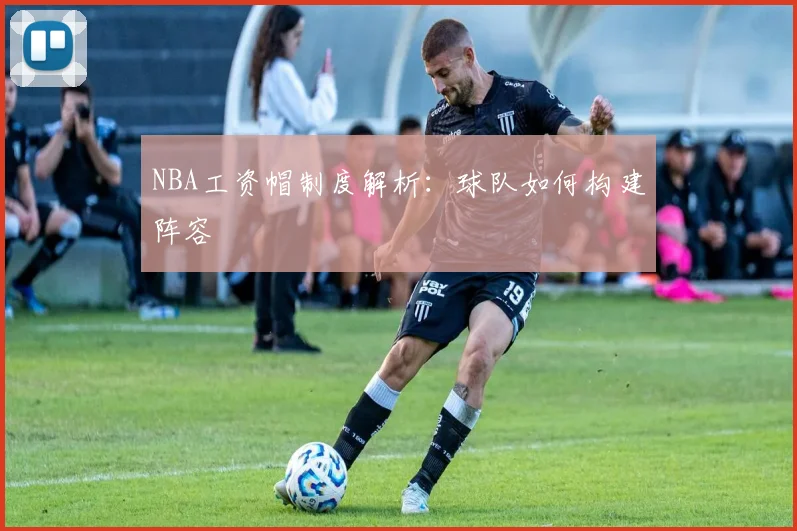 NBA工资帽制度解析：球队如何构建阵容