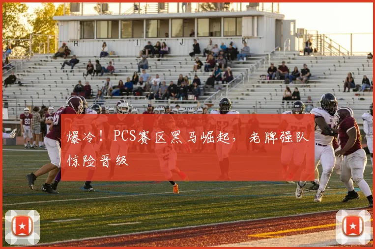 爆冷！PCS赛区黑马崛起，老牌强队惊险晋级