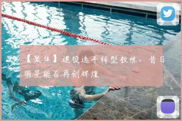 【聚焦】退役选手转型教练,昔日明星能否再创辉煌
