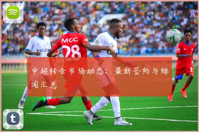 中超转会市场动态：最新签约与绯闻汇总