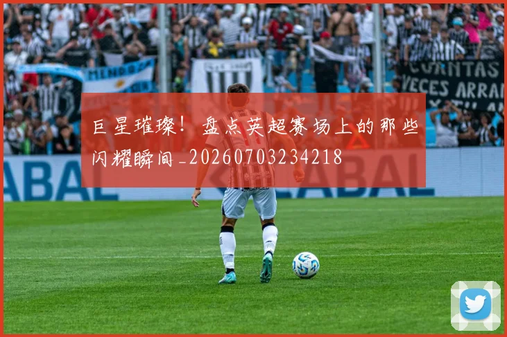 巨星璀璨！盘点英超赛场上的那些闪耀瞬间_20260703234218