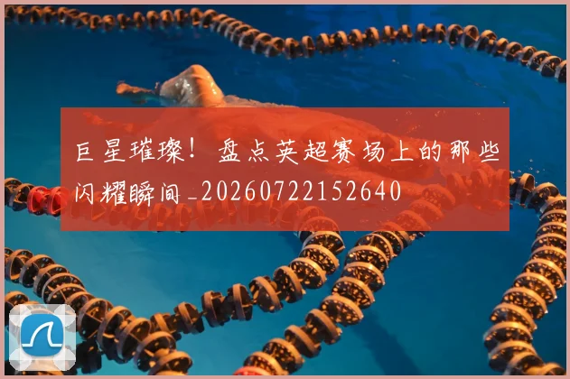 巨星璀璨！盘点英超赛场上的那些闪耀瞬间_20260722152640