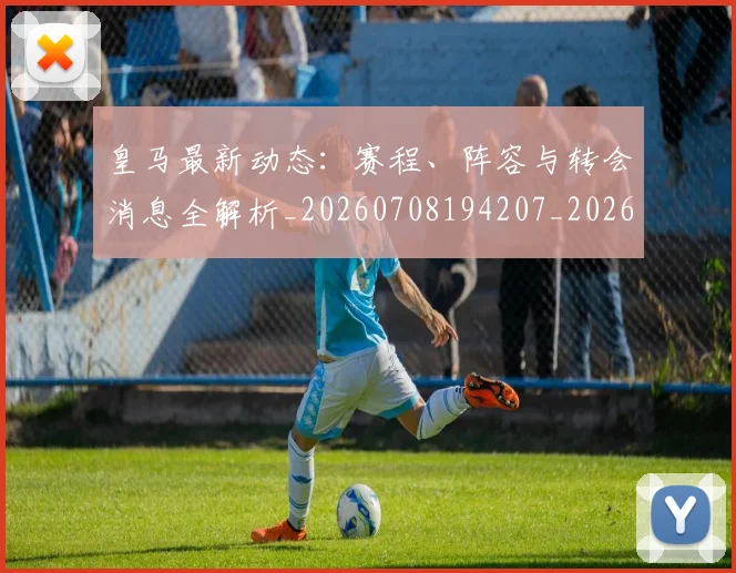 皇马最新动态：赛程、阵容与转会消息全解析_20260708194207_20260802163509