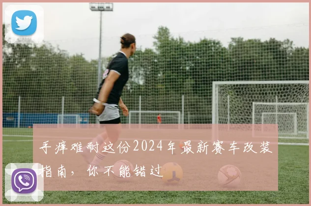 手痒难耐这份2024年最新赛车改装指南,你不能错过