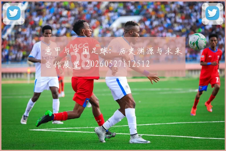 意甲与中国足球:历史渊源与未来合作展望_20260527112512