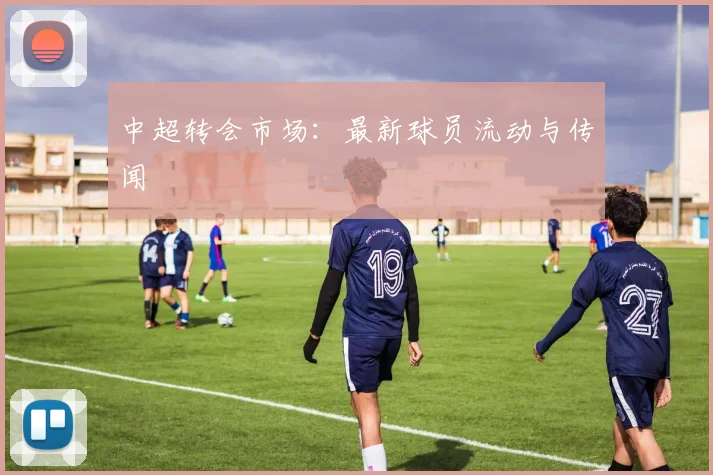 中超转会市场：最新球员流动与传闻
