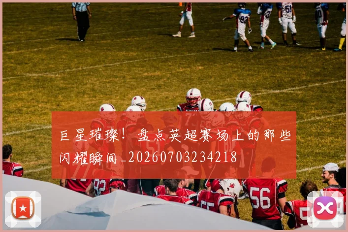 巨星璀璨！盘点英超赛场上的那些闪耀瞬间_20260703234218