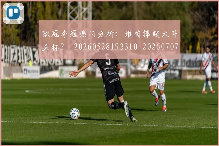 欧冠夺冠热门分析：谁将捧起大耳朵杯？_20260528193310_20260707150723